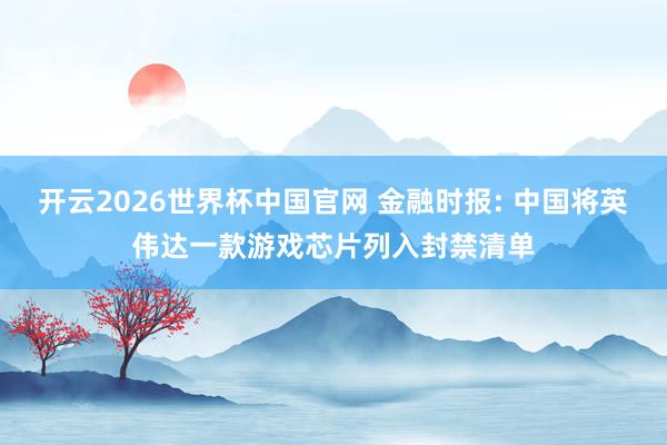 开云2026世界杯中国官网 金融时报: 中国将英伟达一款游戏芯片列入封禁清单