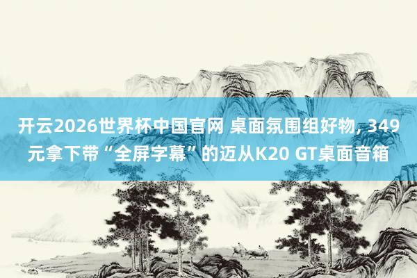 开云2026世界杯中国官网 桌面氛围组好物， 349元拿下带“全屏字幕”的迈从K20 GT桌面音箱