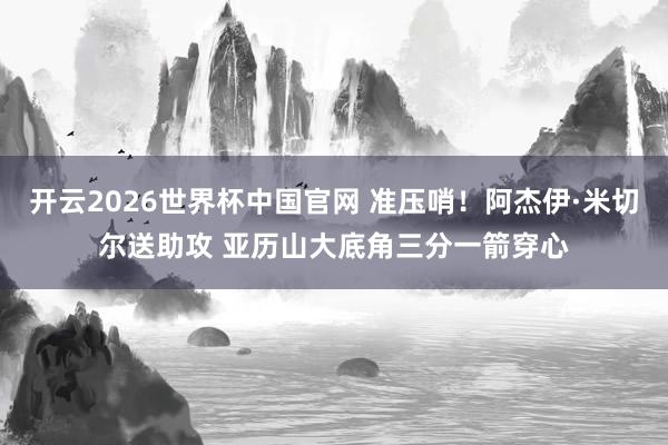 开云2026世界杯中国官网 准压哨！阿杰伊·米切尔送助攻 亚历山大底角三分一箭穿心