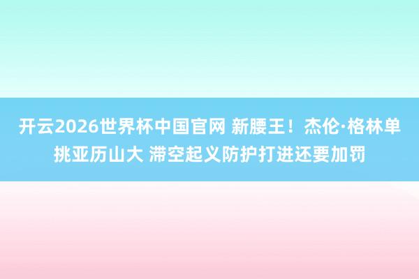 开云2026世界杯中国官网 新腰王！杰伦·格林单挑亚历山大 滞空起义防护打进还要加罚