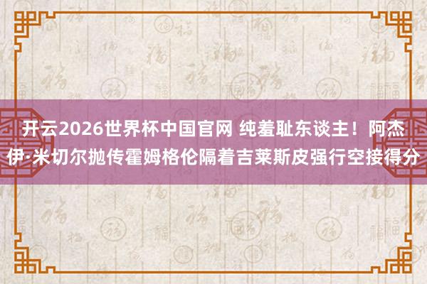 开云2026世界杯中国官网 纯羞耻东谈主！阿杰伊·米切尔抛传霍姆格伦隔着吉莱斯皮强行空接得分
