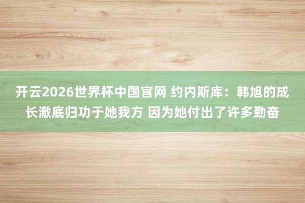 开云2026世界杯中国官网 约内斯库:韩旭的成长澈底归功于她我方 因为她付出了许多勤奋