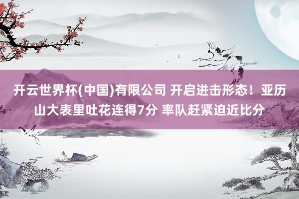开云世界杯(中国)有限公司 开启进击形态！亚历山大表里吐花连得7分 率队赶紧迫近比分