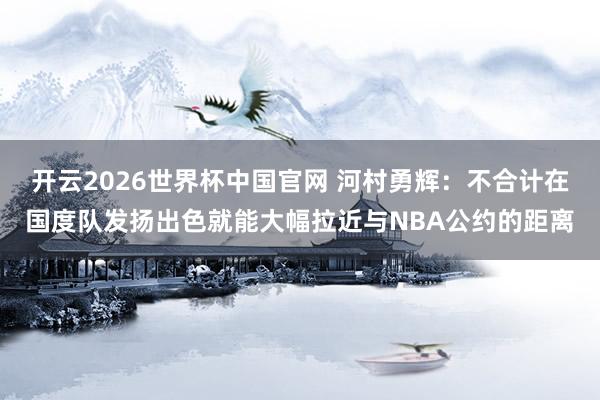 开云2026世界杯中国官网 河村勇辉:不合计在国度队发扬出色就能大幅拉近与NBA公约的距离