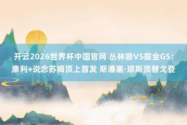 开云2026世界杯中国官网 丛林狼VS掘金G5:康利+说念苏姆顶上首发 斯潘塞·琼斯顶替戈登