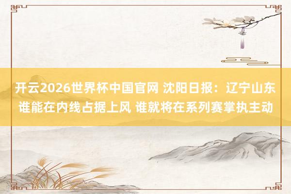 开云2026世界杯中国官网 沈阳日报:辽宁山东谁能在内线占据上风 谁就将在系列赛掌执主动