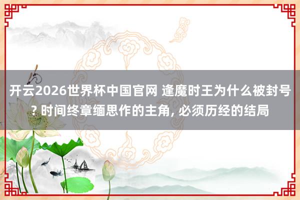 开云2026世界杯中国官网 逢魔时王为什么被封号? 时间终章缅思作的主角, 必须历经的结局