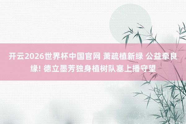 开云2026世界杯中国官网 萧疏植新绿 公益牵良缘! 德立墨芳独身植树队塞上播守望