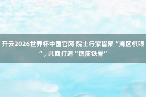 开云2026世界杯中国官网 院士行家皆聚“湾区棋眼”, 共商打造“铜筋铁骨”