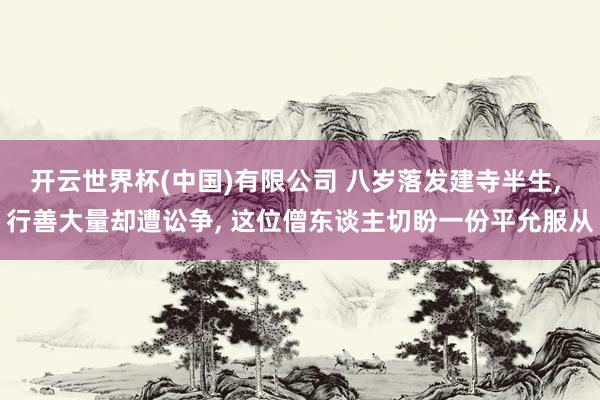 开云世界杯(中国)有限公司 八岁落发建寺半生, 行善大量却遭讼争, 这位僧东谈主切盼一份平允服从