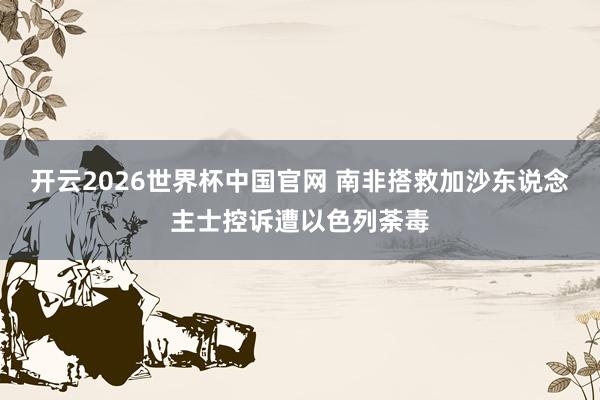 开云2026世界杯中国官网 南非搭救加沙东说念主士控诉遭以色列荼毒
