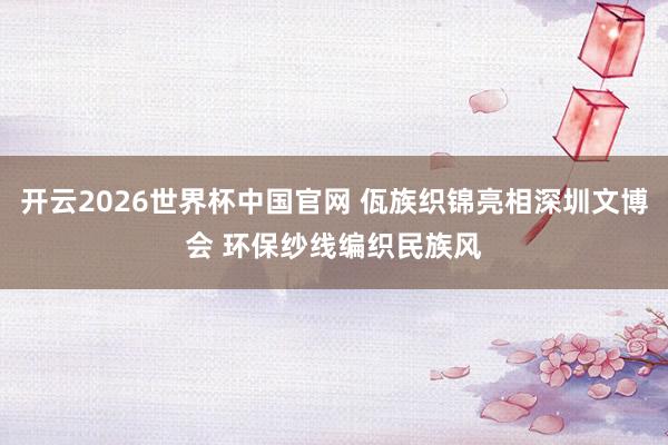开云2026世界杯中国官网 佤族织锦亮相深圳文博会 环保纱线编织民族风