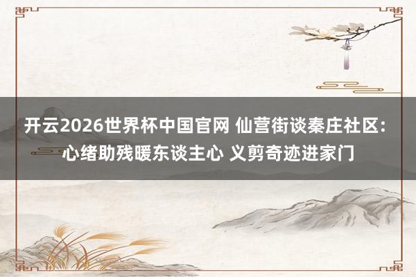 开云2026世界杯中国官网 仙营街谈秦庄社区: 心绪助残暖东谈主心 义剪奇迹进家门