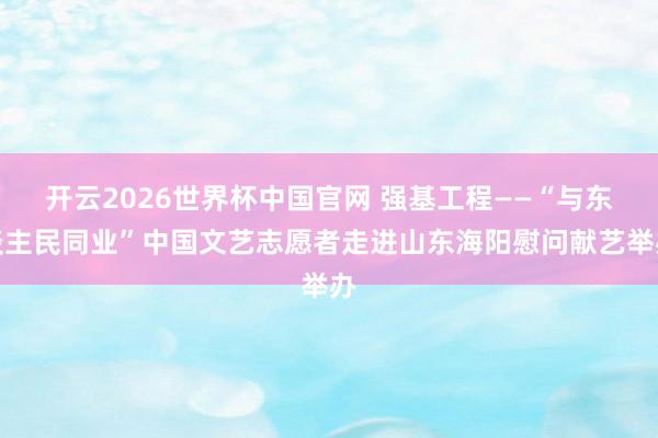 开云2026世界杯中国官网 强基工程——“与东谈主民同业”中国文艺志愿者走进山东海阳慰问献艺举办
