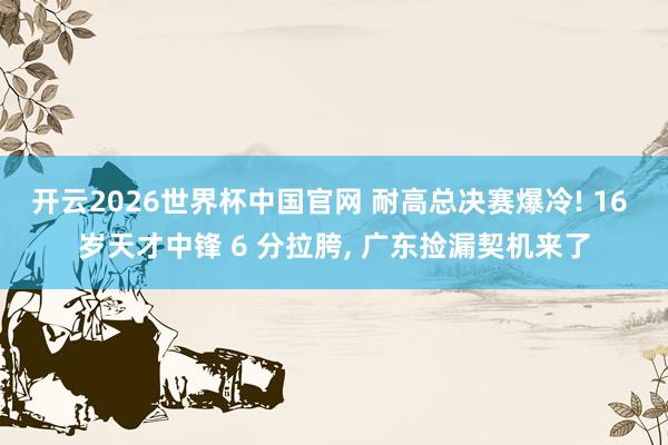 开云2026世界杯中国官网 耐高总决赛爆冷! 16 岁天才中锋 6 分拉胯, 广东捡漏契机来了