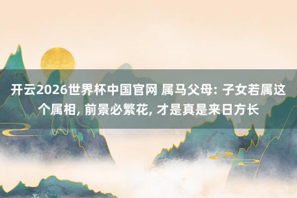 开云2026世界杯中国官网 属马父母: 子女若属这个属相, 前景必繁花, 才是真是来日方长