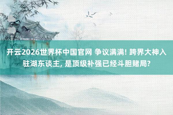 开云2026世界杯中国官网 争议满满! 跨界大神入驻湖东谈主, 是顶级补强已经斗胆赌局?