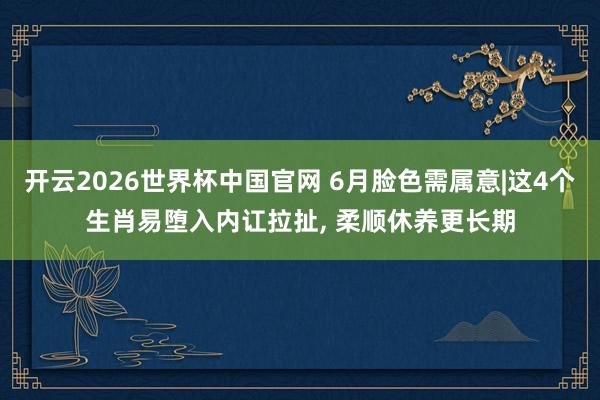 开云2026世界杯中国官网 6月脸色需属意|这4个生肖易堕入内讧拉扯, 柔顺休养更长期