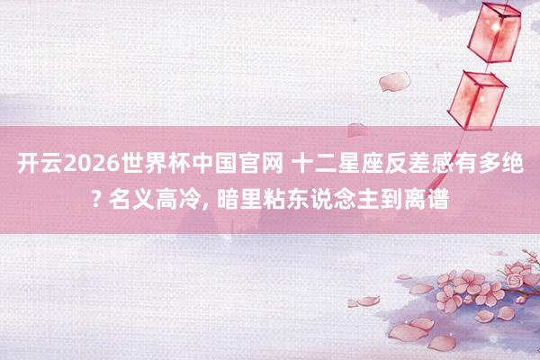 开云2026世界杯中国官网 十二星座反差感有多绝? 名义高冷, 暗里粘东说念主到离谱