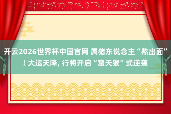 开云2026世界杯中国官网 属猪东说念主“熬出面”! 大运天降， 行将开启“窜天猴”式逆袭
