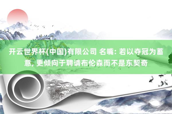 开云世界杯(中国)有限公司 名嘴: 若以夺冠为蓄意， 更倾向于聘请布伦森而不是东契奇