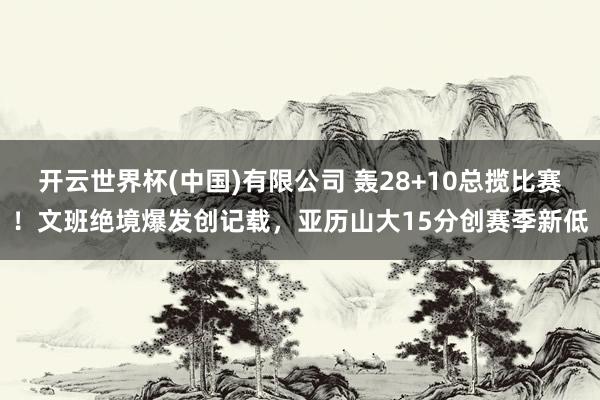 开云世界杯(中国)有限公司 轰28+10总揽比赛!文班绝境爆发创记载,亚历山大15分创赛季新低