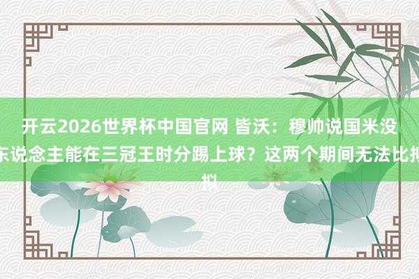 开云2026世界杯中国官网 皆沃:穆帅说国米没东说念主能在三冠王时分踢上球?这两个期间无法比拟