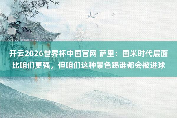 开云2026世界杯中国官网 萨里:国米时代层面比咱们更强,但咱们这种景色踢谁都会被进球