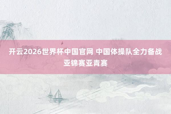 开云2026世界杯中国官网 中国体操队全力备战亚锦赛亚青赛