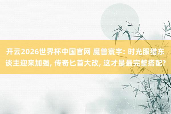 开云2026世界杯中国官网 魔兽寰宇: 时光服猎东谈主迎来加强, 传奇匕首大改, 这才是最完整搭配?