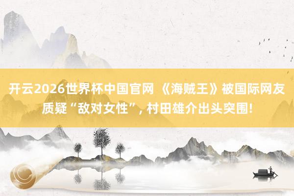 开云2026世界杯中国官网 《海贼王》被国际网友质疑“敌对女性”, 村田雄介出头突围!