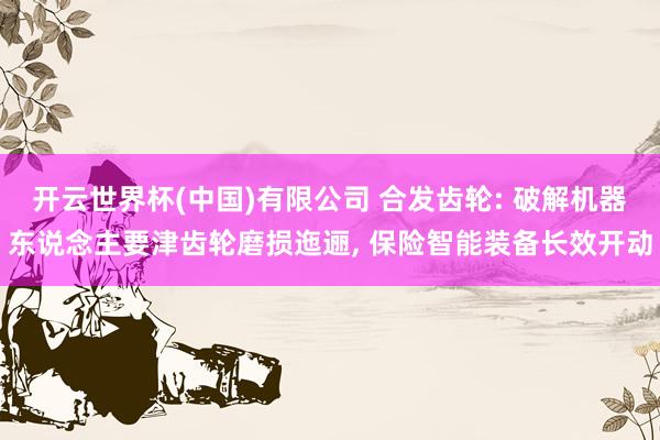 开云世界杯(中国)有限公司 合发齿轮: 破解机器东说念主要津齿轮磨损迤逦, 保险智能装备长效开动