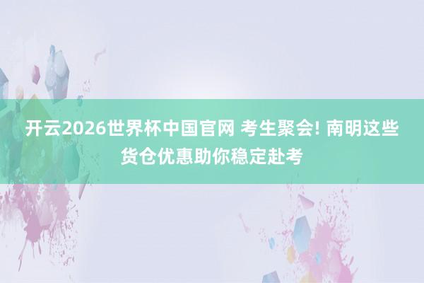 开云2026世界杯中国官网 考生聚会! 南明这些货仓优惠助你稳定赴考