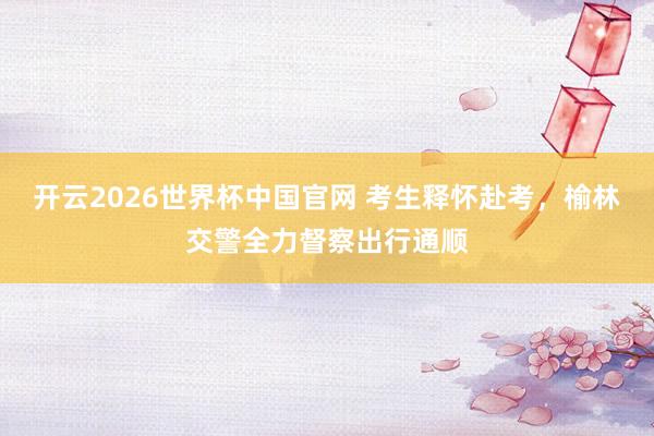 开云2026世界杯中国官网 考生释怀赴考,榆林交警全力督察出行通顺