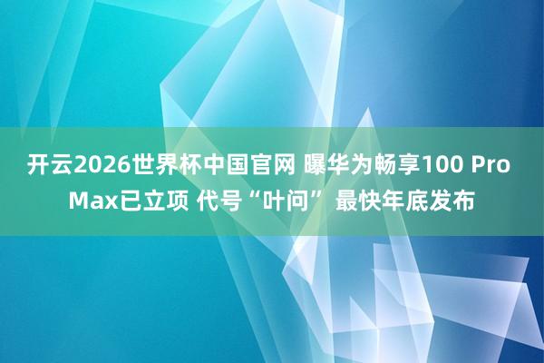 开云2026世界杯中国官网 曝华为畅享100 Pro Max已立项 代号“叶问” 最快年底发布