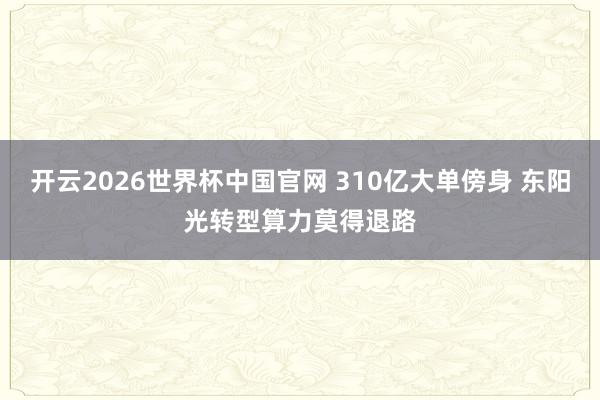 开云2026世界杯中国官网 310亿大单傍身 东阳光转型算力莫得退路