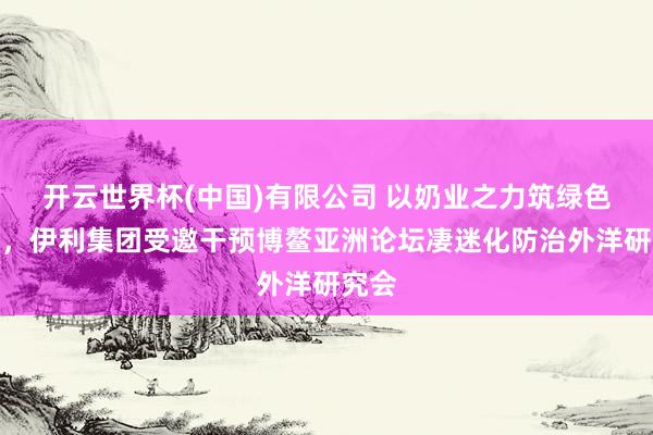 开云世界杯(中国)有限公司 以奶业之力筑绿色樊篱,伊利集团受邀干预博鳌亚洲论坛凄迷化防治外洋研究会