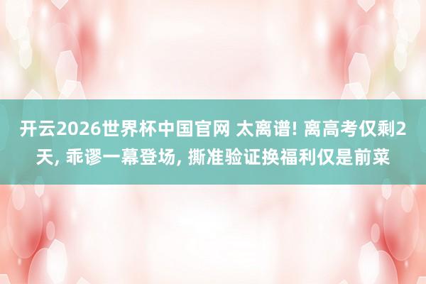 开云2026世界杯中国官网 太离谱! 离高考仅剩2天， 乖谬一幕登场， 撕准验证换福利仅是前菜