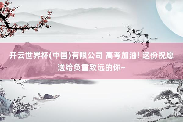 开云世界杯(中国)有限公司 高考加油! 这份祝愿送给负重致远的你~