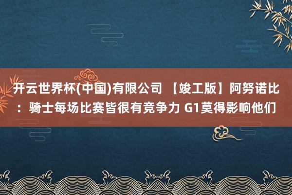 开云世界杯(中国)有限公司 【竣工版】阿努诺比:骑士每场比赛皆很有竞争力 G1莫得影响他们