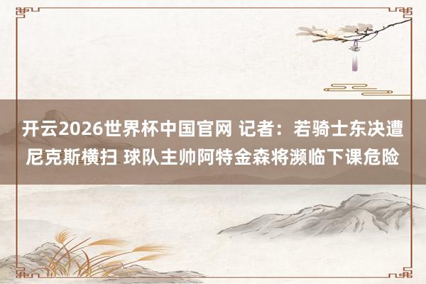 开云2026世界杯中国官网 记者:若骑士东决遭尼克斯横扫 球队主帅阿特金森将濒临下课危险