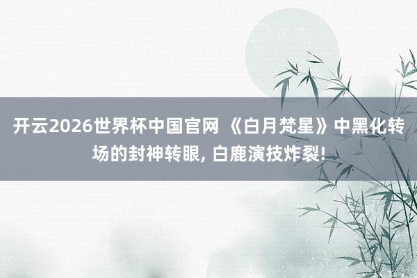 开云2026世界杯中国官网 《白月梵星》中黑化转场的封神转眼， 白鹿演技炸裂!