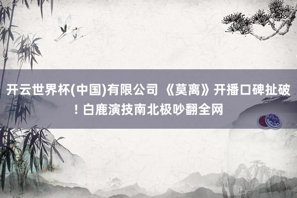 开云世界杯(中国)有限公司 《莫离》开播口碑扯破! 白鹿演技南北极吵翻全网