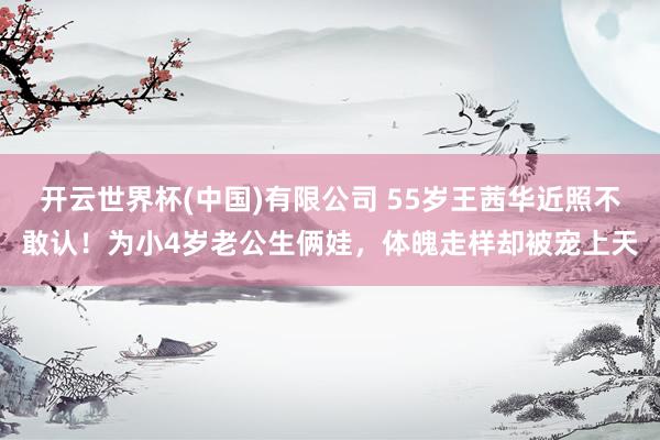开云世界杯(中国)有限公司 55岁王茜华近照不敢认!为小4岁老公生俩娃,体魄走样却被宠上天