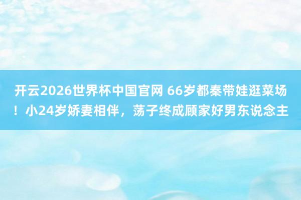 开云2026世界杯中国官网 66岁都秦带娃逛菜场!小24岁娇妻相伴,荡子终成顾家好男东说念主