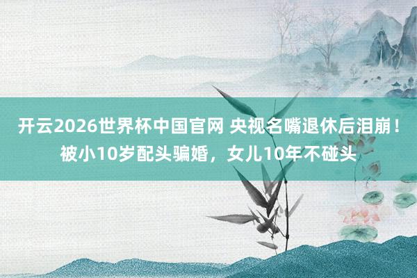 开云2026世界杯中国官网 央视名嘴退休后泪崩!被小10岁配头骗婚,女儿10年不碰头