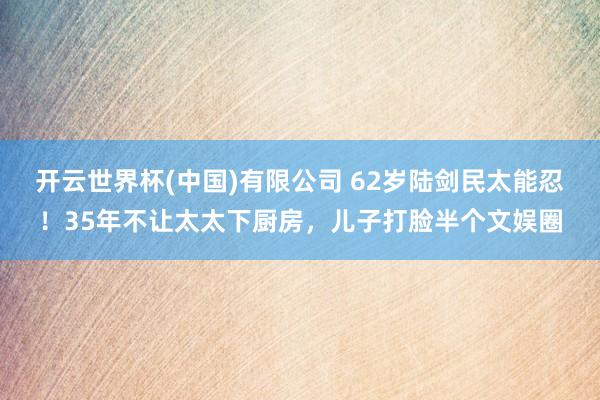 开云世界杯(中国)有限公司 62岁陆剑民太能忍！35年不让太太下厨房，儿子打脸半个文娱圈