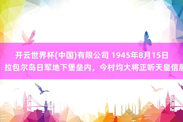 开云世界杯(中国)有限公司 1945年8月15日,拉包尔岛日军地下堡垒内,今村均大将正听天皇信服