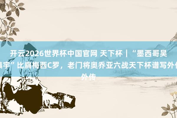 开云2026世界杯中国官网 天下杯|“墨西哥吴镇宇”比肩梅西C罗,老门将奥乔亚六战天下杯谱写外传