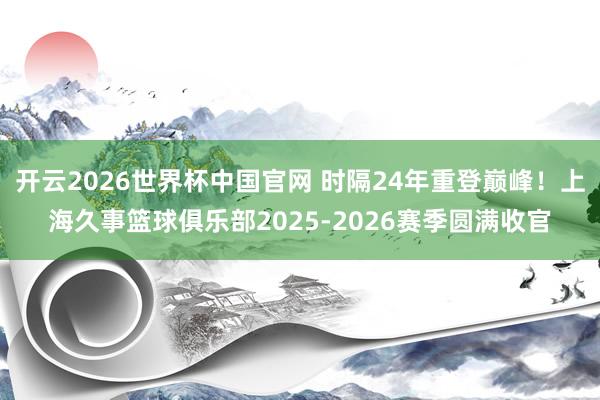 开云2026世界杯中国官网 时隔24年重登巅峰!上海久事篮球俱乐部2025-2026赛季圆满收官